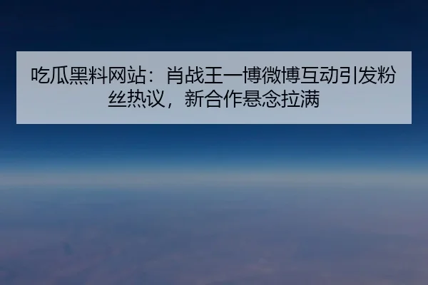 吃瓜黑料网站：肖战王一博微博互动引发粉丝热议，新合作悬念拉满